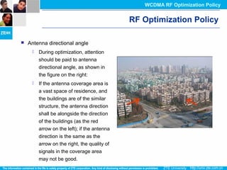 RF Optimization Policy
 Antenna directional angle
 During optimization, attention
should be paid to antenna
directional angle, as shown in
the figure on the right:
 If the antenna coverage area is
a vast space of residence, and
the buildings are of the similar
structure, the antenna direction
shall be alongside the direction
of the buildings (as the red
arrow on the left); if the antenna
direction is the same as the
arrow on the right, the quality of
signals in the coverage area
may not be good.
WCDMA RF Optimization Policy
 