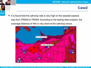 Case2
 It is found that the call-drop rate is very high on the seaside express
way from TRI002 to TRI004. According to the testing data analysis, the
coverage distance of 404 is very short at the call-drop venue.
WCDMA Network optimization Cases
 