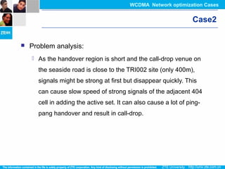 Case2
 Problem analysis:
 As the handover region is short and the call-drop venue on
the seaside road is close to the TRI002 site (only 400m),
signals might be strong at first but disappear quickly. This
can cause slow speed of strong signals of the adjacent 404
cell in adding the active set. It can also cause a lot of ping-
pang handover and result in call-drop.
WCDMA Network optimization Cases
 