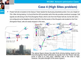 Case 4 (High Sites problem)
 Flower hall site is located on the Gaoxun Tower beside the Quzhuang cloverleaf junction. Its is at a height of
70m. After driving testing, it is found that the 425 (scramble) cell of the site provides overshoot coverage. Cell
signals are still strong in the First Zhongshan Road, which is far from the Flower hall site. As the 425 cell is
not configured as the Neighbor-Cell of cell 436 in the first sector of the Shuqianlu site located on the First
Zhongshan Road, calls are easily dropped in this area.
The above figure shows the pilot Ec/Io driving testing result on the
First Zhongshan Road (affected by signals from the Flower hall site,
Ec/Io in area A is very poor; call-drop rate in the area is high;
however, the pilot strength of the area is good.)
WCDMA Network optimization Cases
 