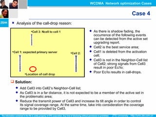 Case 4
 Analysis of the call-drop reason:
 As there is shadow fading, the
occurrence of the following events
can be detected from the active set
upgrading report.
 Cell2 is the best service area;
 Cell1 is deleted from the activation
cell;
 Cell3 is not in the Neighbor-Cell list
of Cell2; strong signals from Cell3
result in poor Ec/Io;
 Poor Ec/Io results in call-drops.
 Solution:
 Add Cell3 into Cell2’s Neighbor-Cell list;
 As Cell3 is in a far distance, it is not expected to be a member of the active set in
the problematic area;
 Reduce the transmit power of Cell3 and increase its tilt angle in order to control
its signal coverage range. At the same time, take into consideration the coverage
range to be provided by Cell3.
WCDMA Network optimization Cases
 