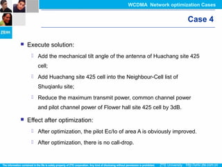 Case 4
 Execute solution:
 Add the mechanical tilt angle of the antenna of Huachang site 425
cell;
 Add Huachang site 425 cell into the Neighbour-Cell list of
Shuqianlu site;
 Reduce the maximum transmit power, common channel power
and pilot channel power of Flower hall site 425 cell by 3dB.
 Effect after optimization:
 After optimization, the pilot Ec/Io of area A is obviously improved.
 After optimization, there is no call-drop.
WCDMA Network optimization Cases
 