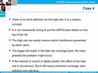 Case 4
 There is no strict definition for the high site. It is a relative
concept.
 It is not necessarily wrong to put the UMTS base station on the
top of the hill.
 The high site can easily receive uplink interference generated
by other users.
 The bigger the loads in the high site coverage area, the more
possible the problem might occur.
 If the network is vacant or lightly loaded, the effect of the high
site is not obvious. But it still cause overshoot coverage, pilot
pollution and call-drop.
WCDMA Network optimization Cases
 