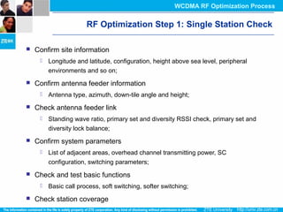 RF Optimization Step 1: Single Station Check
 Confirm site information
 Longitude and latitude, configuration, height above sea level, peripheral
environments and so on;
 Confirm antenna feeder information
 Antenna type, azimuth, down-tile angle and height;
 Check antenna feeder link
 Standing wave ratio, primary set and diversity RSSI check, primary set and
diversity lock balance;
 Confirm system parameters
 List of adjacent areas, overhead channel transmitting power, SC
configuration, switching parameters;
 Check and test basic functions
 Basic call process, soft switching, softer switching;
 Check station coverage
WCDMA RF Optimization Process
 