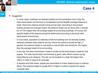 Case 4
 Suggestion
 In urban areas, buildings are densely located and the penetration loss is big; the
radio transmission environment is complicated and the NodeB coverage distance is
small. Hence the antenna should not be put too high. According to the present
building density and average height, the antenna height can be about 35m; it should
be 10~15m higher than the average height of surrounding buildings. Of course, the
specific height of the antenna should be determined according to the local radio
transmission environment.
 In rural areas, population is relatively small and buildings are not densely located;
distances between base stations are big. Hence the antenna should be high; in
general, the antenna height in rural areas is around 50m and should be 15m higher
than the average height of its surrounding.
 In the sea, the radio transmission model is similar as the transmission model for free
spaces. The radio transmission environment is good; radio electric waves can be
transmitted to a far distance. The site can be located on a high hill (higher than
100m) in order to expand its coverage.
 In deserts and Gobi areas, signals are transmitted to a farer distance than in ordinary
plains. The antenna height is usually 60m or higher in order to expand the signal
coverage area.
WCDMA Network optimization Cases
 
