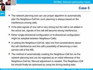 Case 5
 The network planning tool can use proper algorithm to automatically
plan the Neighbour-Cell list; such planning is always based on the
interference among cells;
 If the pilot signals of one cell is very strong but the cell is not added in
the active set, signals of the cell will become strong interference;
 Either single-directional configuration or bi-directional configuration
might be adopted between Neighbour-Cells;
 In setting the Neighbour-Cell list, take into first considerations about
the cell interference and the cell’s possibility of becoming a main
service cell of the MS;
 The method of automatically creating the Neighbour-Cell list via the
network planning tool can be regarded as an initial reference of the
Neighbour-Cell list. Manual adjustment is needed. The Neighbour-Cell
list should finally be optimized by using the driving testing data.
WCDMA Network optimization Cases
 