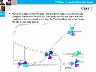 Case 5
 According to repeated driving tests, it is found that calls are usually dropped
during the handover in the direction from the Flower hall site to the Yunshan
Hotel site; in the opposite direction from the Yunshan Hotel site to the Flower
hall site, no call-drop occurs.
WCDMA Network optimization Cases
 