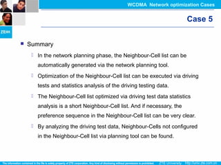 Case 5
 Summary
 In the network planning phase, the Neighbour-Cell list can be
automatically generated via the network planning tool.
 Optimization of the Neighbour-Cell list can be executed via driving
tests and statistics analysis of the driving testing data.
 The Neighbour-Cell list optimized via driving test data statistics
analysis is a short Neighbour-Cell list. And if necessary, the
preference sequence in the Neighbour-Cell list can be very clear.
 By analyzing the driving test data, Neighbour-Cells not configured
in the Neighbour-Cell list via planning tool can be found.
WCDMA Network optimization Cases
 