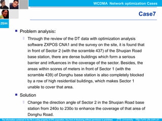 Case7
 Problem analysis:
 Through the review of the DT data with optimization analysis
software ZXPOS CNA1 and the survey on the site, it is found that
in front of Sector 2 (with the scramble 437) of the Shuqian Road
base station, there are dense buildings which form a serious
barrier and influences in the coverage of the sector. Besides, the
areas within scores of meters in front of Sector 1 (with the
scramble 439) of Donghu base station is also completely blocked
by a row of high residential buildings, which makes Sector 1
unable to cover that area.
 Solution
 Change the direction angle of Sector 2 in the Shuqian Road base
station from 240o to 230o to enhance the coverage of that area of
Donghu Road.
WCDMA Network optimization Cases
 