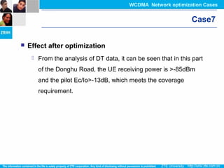 Case7
 Effect after optimization
 From the analysis of DT data, it can be seen that in this part
of the Donghu Road, the UE receiving power is >-85dBm
and the pilot Ec/Io>-13dB, which meets the coverage
requirement.
WCDMA Network optimization Cases
 
