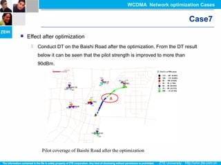 Pilot coverage of Baishi Road after the optimization
Case7
 Effect after optimization
 Conduct DT on the Baishi Road after the optimization. From the DT result
below it can be seen that the pilot strength is improved to more than
90dBm.
WCDMA Network optimization Cases
 