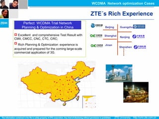  Excellent and comprehensive Test Result with
CMII, CMCC, CNC, CTC, CRC;
 Rich Planning & Optimization experience is
acquired and prepared for the coming large-scale
commercial application of 3G.
Perfect WCDMA Trial Network
Planning & Optimization in China
Perfect WCDMA Trial Network
Planning & Optimization in China Beijing
Shanghai
Guangzhou
Nanjing
Jinan
Shenzhen
ZTE´s Rich Experience
WCDMA Network optimization Cases
 