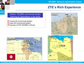  Tunisia 3G commercial System
 Libya 3G commercial System
 Success of ZTE WCDMA in Brunei
Perfect WCDMA commercial system
Planning & Optimization in the world
Perfect WCDMA commercial system
Planning & Optimization in the world
ZTE´s Rich Experience
WCDMA Network optimization Cases
 