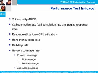 Performance Test Indexes
 Voice quality--BLER
 Call connection rate (call completion rate and paging response
rate)
 Resource utilization—CPU utilization-
 Handover success rate
 Call drop rate
 Network coverage rate
 Forward coverage
 Pilot coverage
 Service coverage
 Backward coverage
WCDMA RF Optimization Process
 