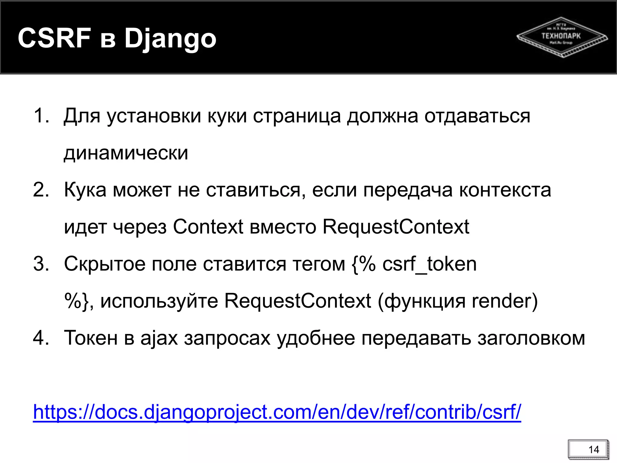 CSRF в Django
1. Для установки куки страница должна отдаваться
динамически
2. Кука может не ставиться, если передача контекста
идет через Context вместо RequestContext
3. Скрытое поле ставится тегом {% csrf_token
%}, используйте RequestContext (функция render)
4. Токен в ajax запросах удобнее передавать заголовком

https://docs.djangoproject.com/en/dev/ref/contrib/csrf/
14

 