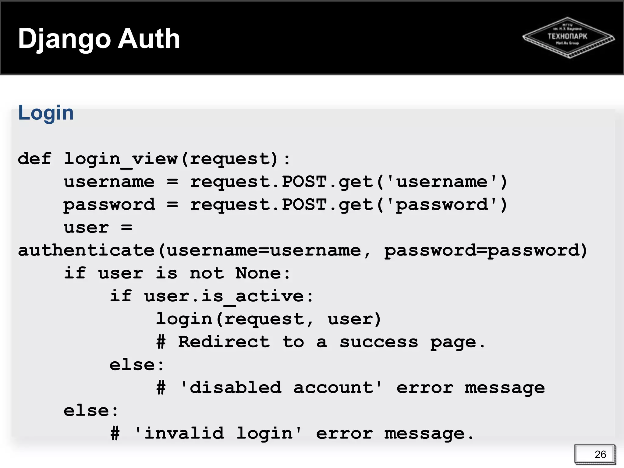 Django Auth
Login
def login_view(request):
username = request.POST.get('username')
password = request.POST.get('password')
user =
authenticate(username=username, password=password)
if user is not None:
if user.is_active:
login(request, user)
# Redirect to a success page.
else:
# 'disabled account' error message
else:
# 'invalid login' error message.
26

 
