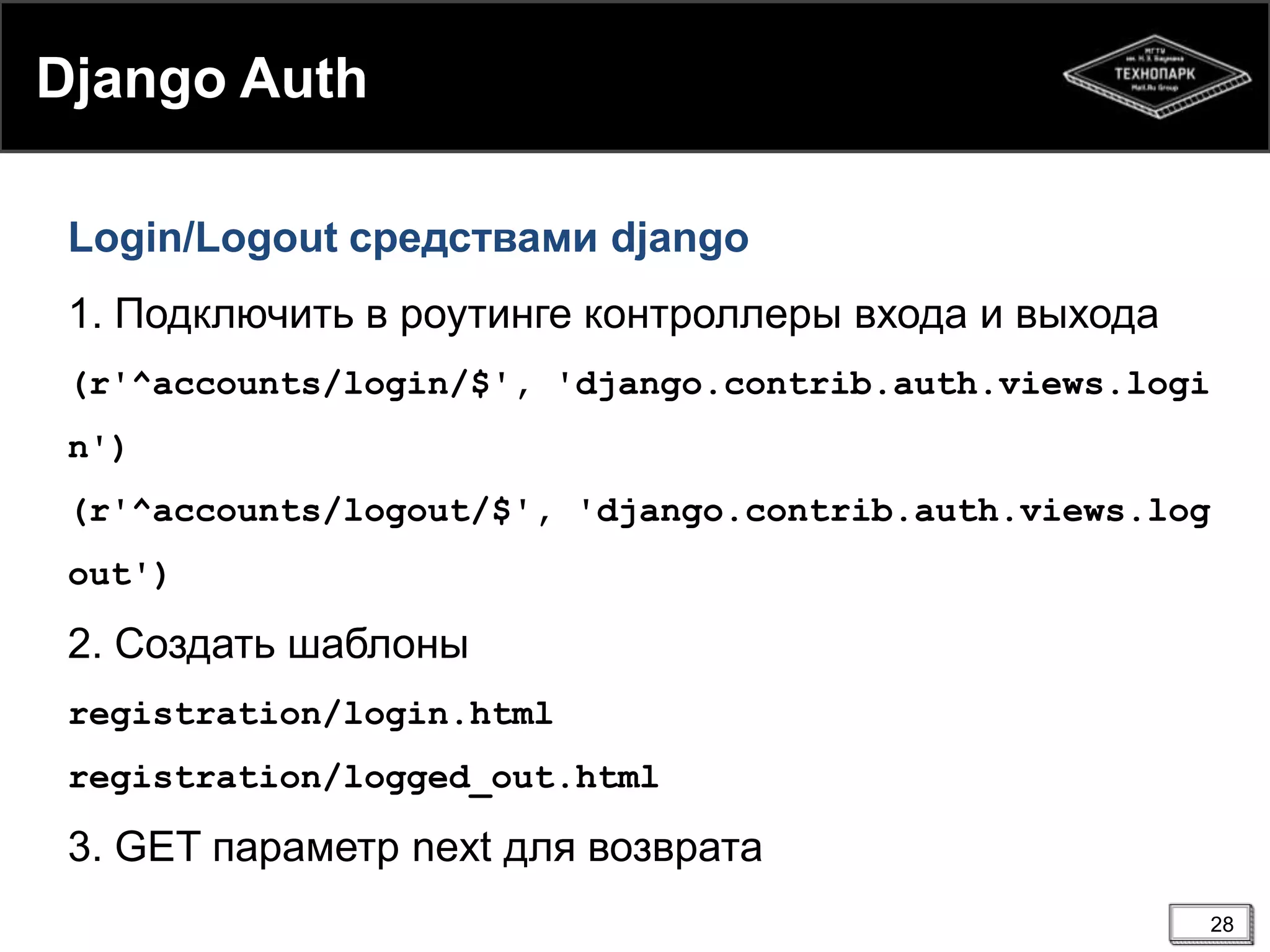 Django Auth
Login/Logout средствами django
1. Подключить в роутинге контроллеры входа и выхода
(r'^accounts/login/$', 'django.contrib.auth.views.logi

n')
(r'^accounts/logout/$', 'django.contrib.auth.views.log
out')

2. Создать шаблоны
registration/login.html
registration/logged_out.html

3. GET параметр next для возврата
28

 