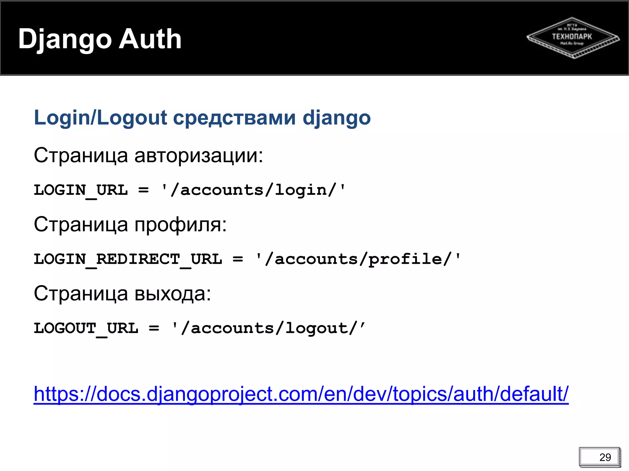 Django Auth
Login/Logout средствами django
Страница авторизации:
LOGIN_URL = '/accounts/login/'

Страница профиля:
LOGIN_REDIRECT_URL = '/accounts/profile/'

Страница выхода:
LOGOUT_URL = '/accounts/logout/’

https://docs.djangoproject.com/en/dev/topics/auth/default/
29

 