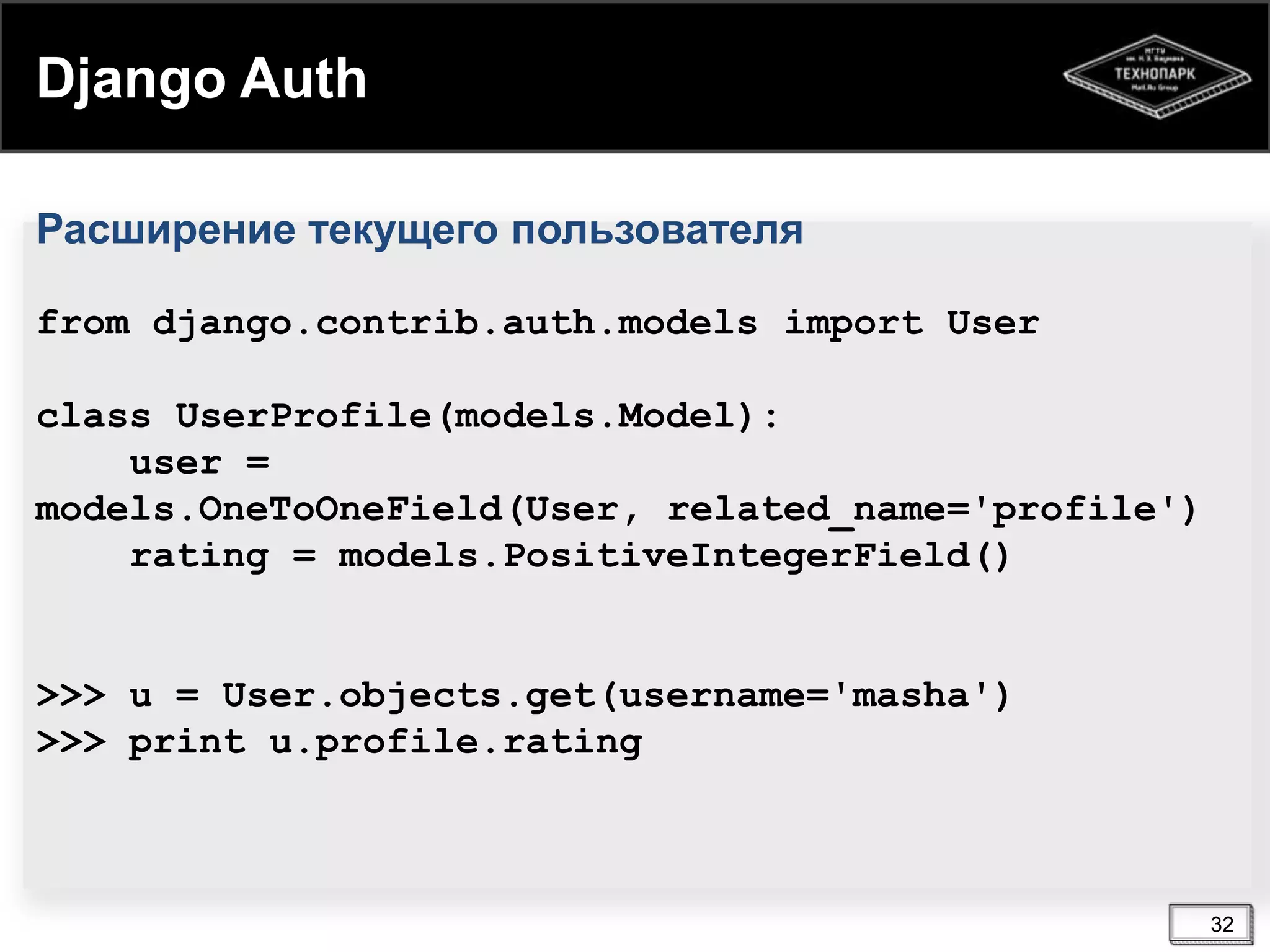 Django Auth
Расширение текущего пользователя
from django.contrib.auth.models import User

class UserProfile(models.Model):
user =
models.OneToOneField(User, related_name='profile')
rating = models.PositiveIntegerField()

>>> u = User.objects.get(username='masha')
>>> print u.profile.rating

32

 