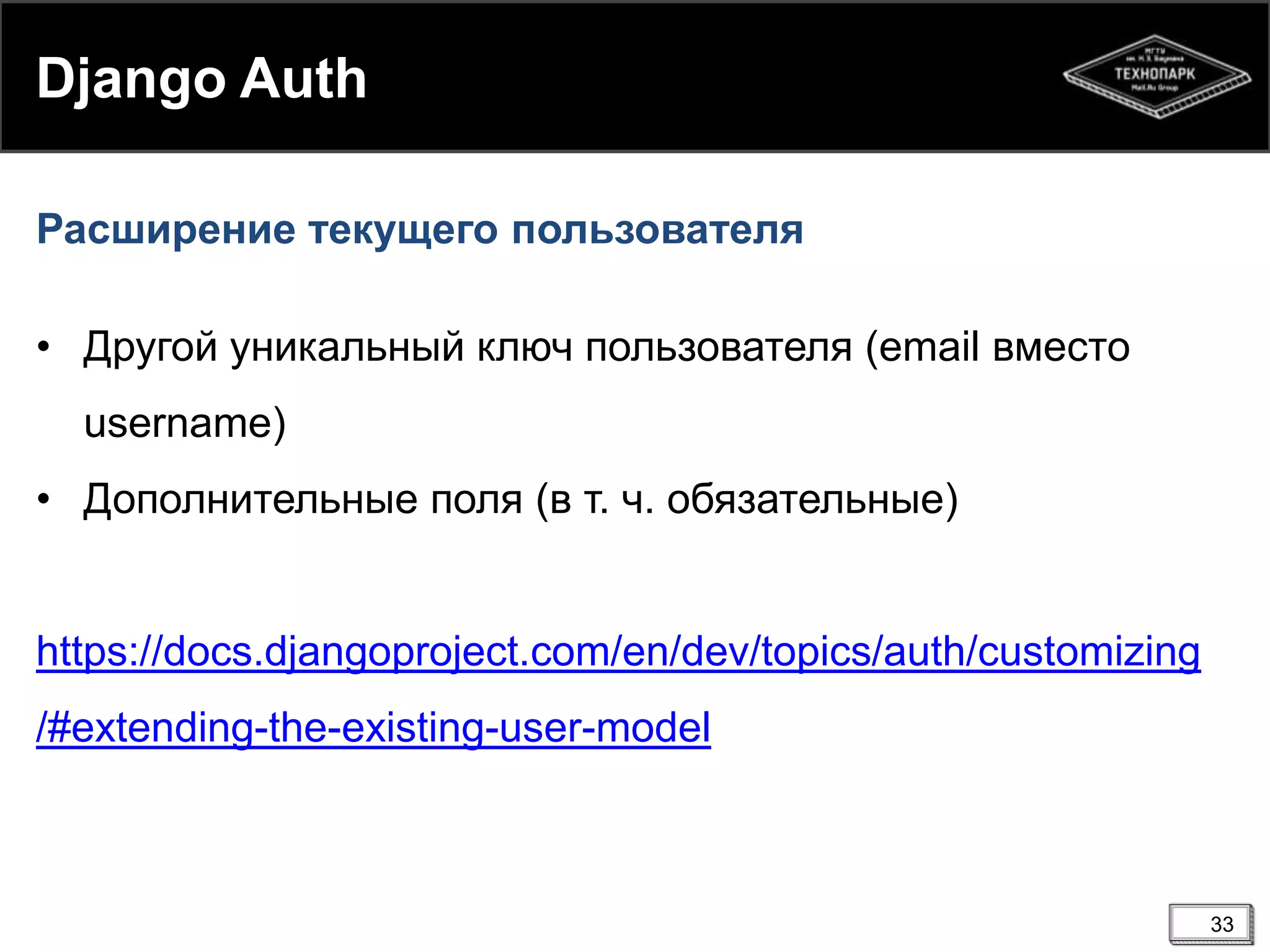 Django Auth
Расширение текущего пользователя
• Другой уникальный ключ пользователя (email вместо

username)
• Дополнительные поля (в т. ч. обязательные)

https://docs.djangoproject.com/en/dev/topics/auth/customizing
/#extending-the-existing-user-model

33

 