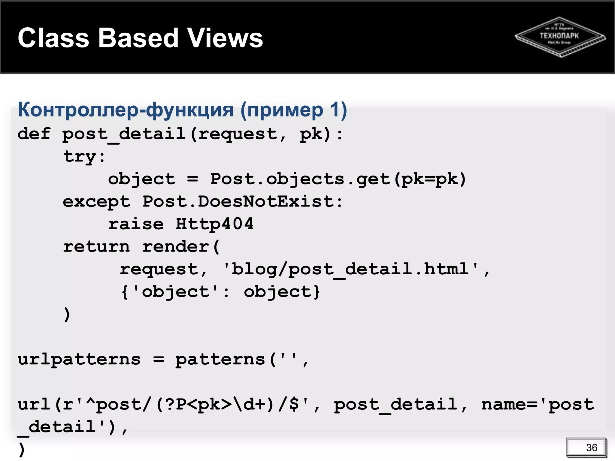 Class Based Views
Контроллер-функция (пример 1)
def post_detail(request, pk):
try:
object = Post.objects.get(pk=pk)
except Post.DoesNotExist:
raise Http404
return render(
request, 'blog/post_detail.html',
{'object': object}
)
urlpatterns = patterns('',

url(r'^post/(?P<pk>d+)/$', post_detail, name='post
_detail'),
36
)

 