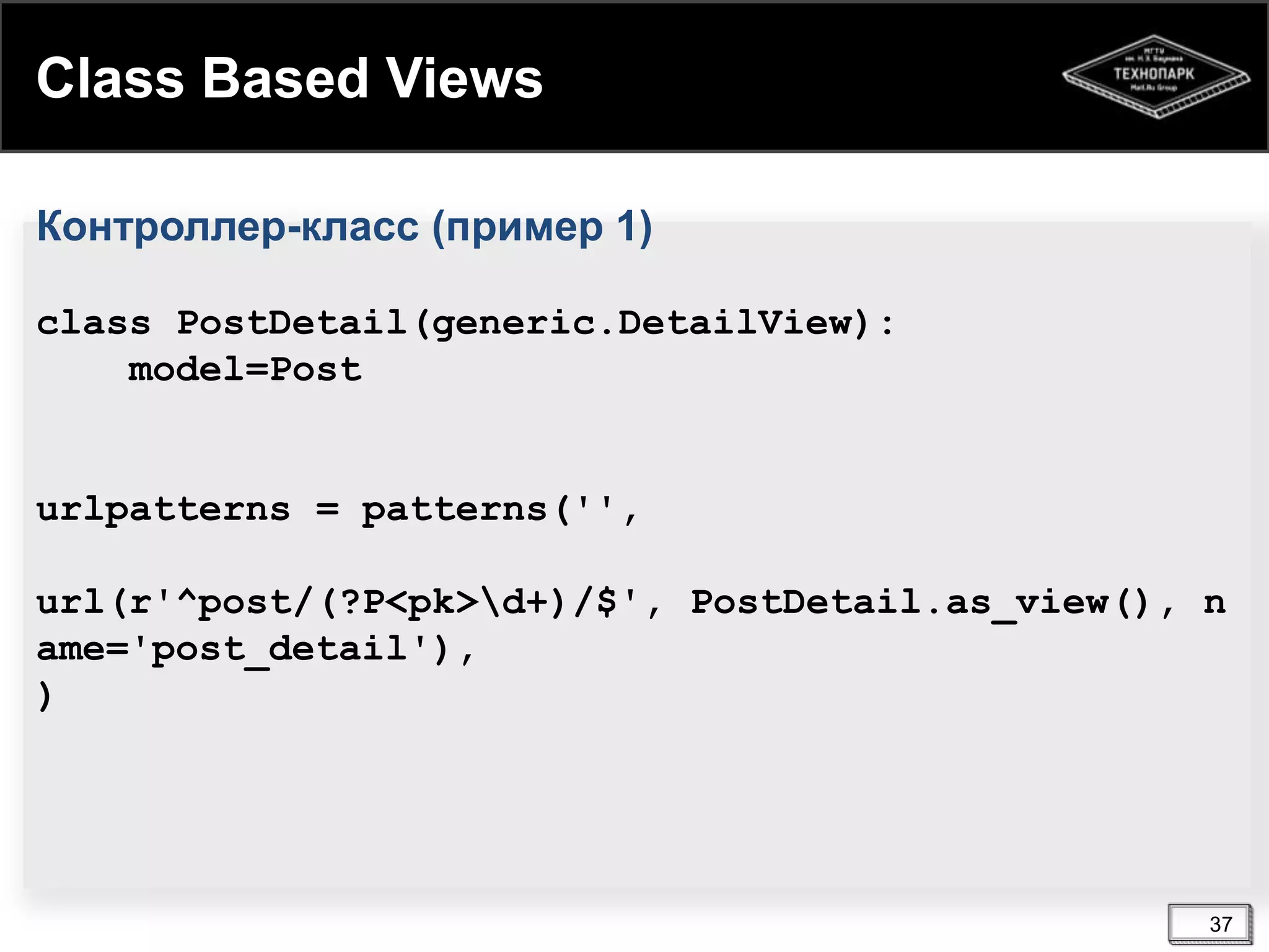 Class Based Views
Контроллер-класс (пример 1)
class PostDetail(generic.DetailView):
model=Post

urlpatterns = patterns('',
url(r'^post/(?P<pk>d+)/$', PostDetail.as_view(), n
ame='post_detail'),
)

37

 
