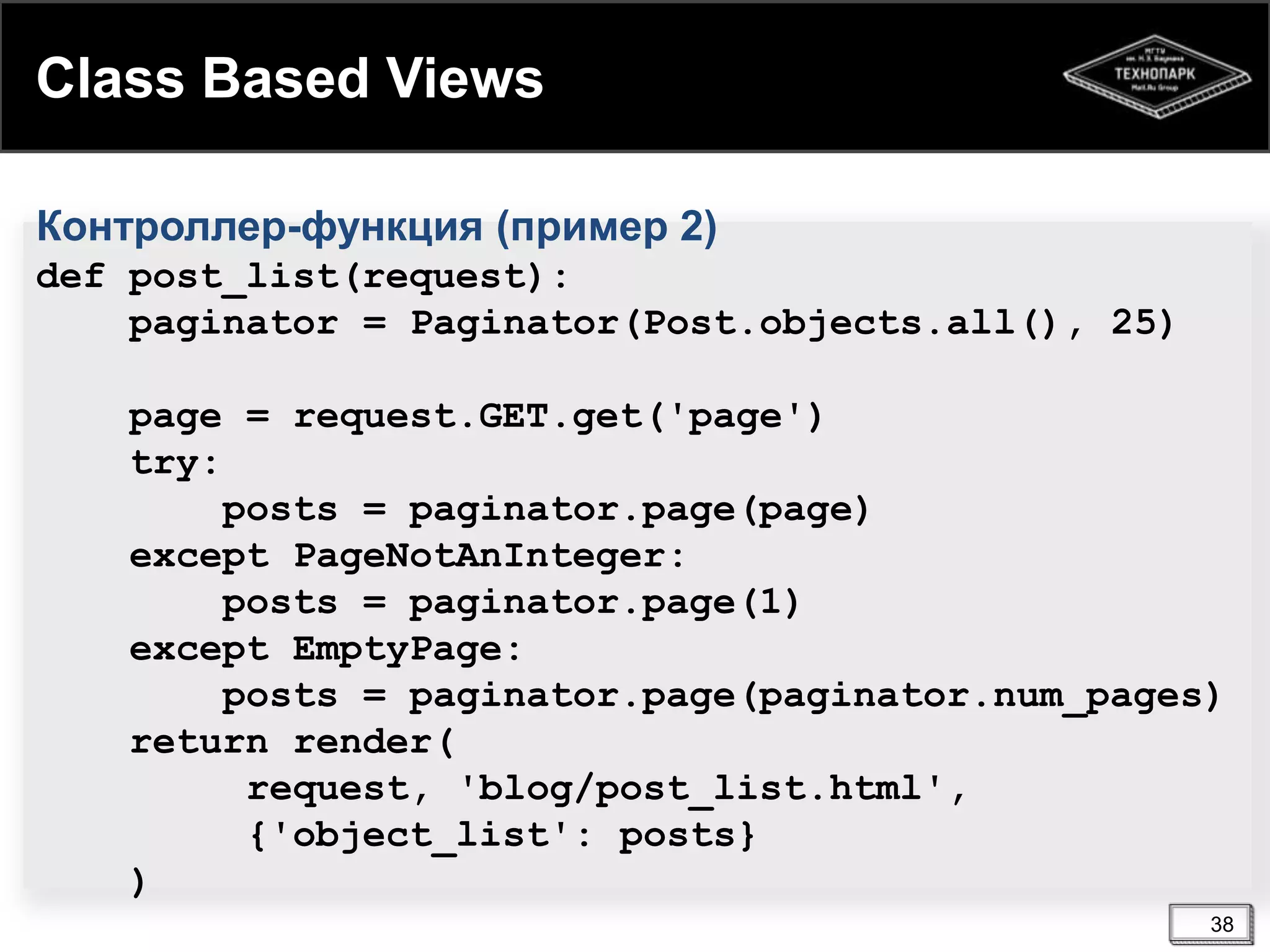 Class Based Views
Контроллер-функция (пример 2)
def post_list(request):
paginator = Paginator(Post.objects.all(), 25)

page = request.GET.get('page')
try:
posts = paginator.page(page)
except PageNotAnInteger:
posts = paginator.page(1)
except EmptyPage:
posts = paginator.page(paginator.num_pages)
return render(
request, 'blog/post_list.html',
{'object_list': posts}
)
38

 