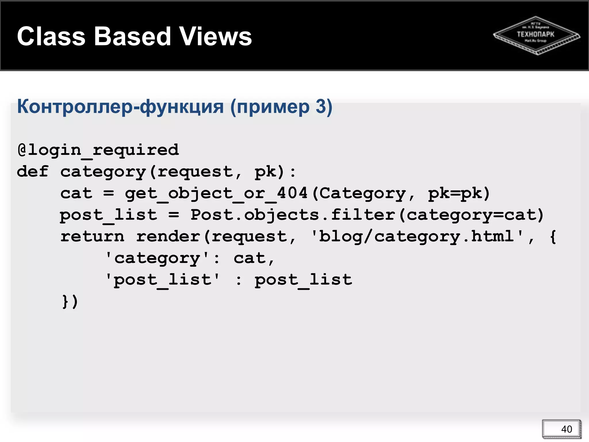 Class Based Views
Контроллер-функция (пример 3)
@login_required
def category(request, pk):
cat = get_object_or_404(Category, pk=pk)
post_list = Post.objects.filter(category=cat)
return render(request, 'blog/category.html', {
'category': cat,
'post_list' : post_list
})

40

 