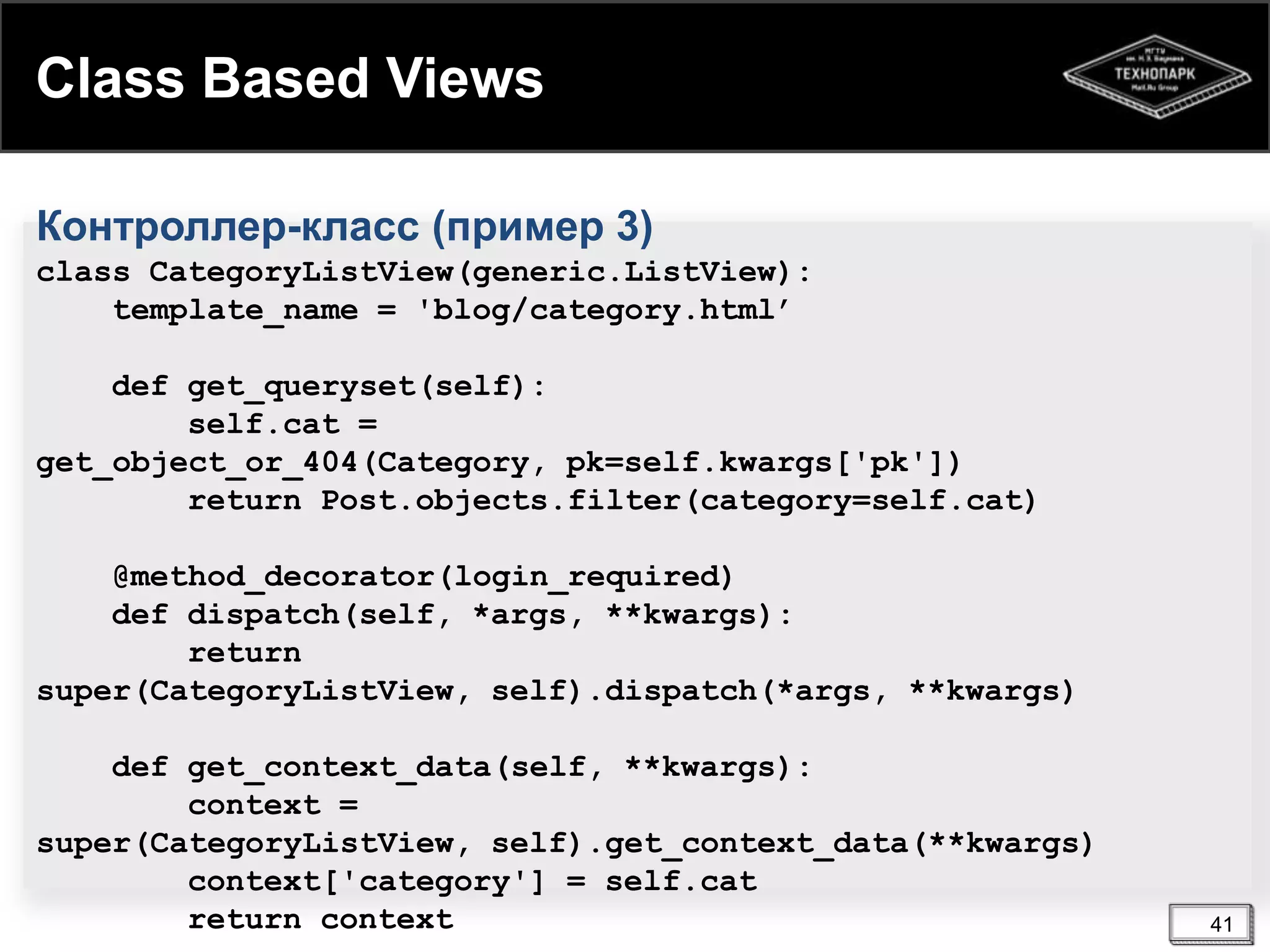 Class Based Views
Контроллер-класс (пример 3)
class CategoryListView(generic.ListView):
template_name = 'blog/category.html’
def get_queryset(self):
self.cat =
get_object_or_404(Category, pk=self.kwargs['pk'])
return Post.objects.filter(category=self.cat)
@method_decorator(login_required)
def dispatch(self, *args, **kwargs):
return
super(CategoryListView, self).dispatch(*args, **kwargs)
def get_context_data(self, **kwargs):
context =
super(CategoryListView, self).get_context_data(**kwargs)
context['category'] = self.cat
return context

41

 