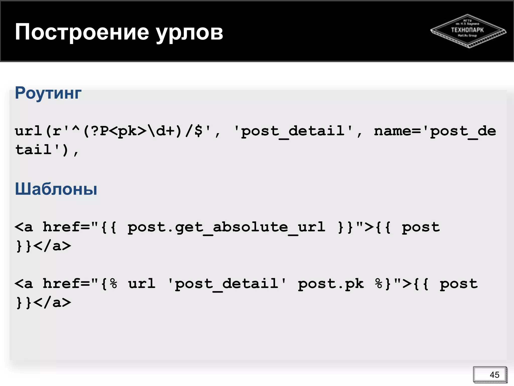 Построение урлов
Роутинг
url(r'^(?P<pk>d+)/$', 'post_detail', name='post_de
tail'),

Шаблоны
<a href="{{ post.get_absolute_url }}">{{ post
}}</a>
<a href="{% url 'post_detail' post.pk %}">{{ post
}}</a>

45

 