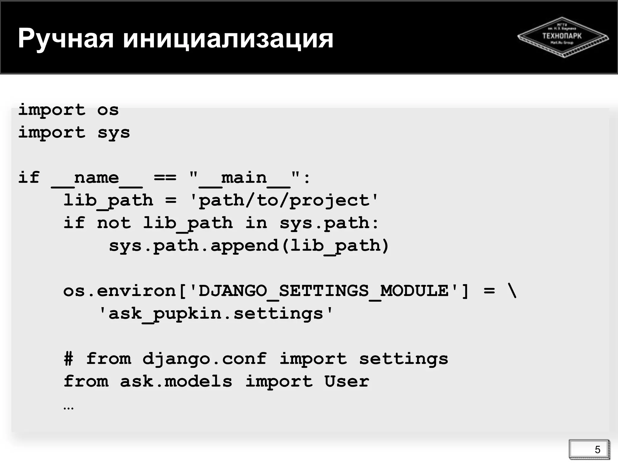 Ручная инициализация
import os
import sys
if __name__ == "__main__":
lib_path = 'path/to/project'
if not lib_path in sys.path:
sys.path.append(lib_path)
os.environ['DJANGO_SETTINGS_MODULE'] = 
'ask_pupkin.settings'
# from django.conf import settings
from ask.models import User
…
5

 