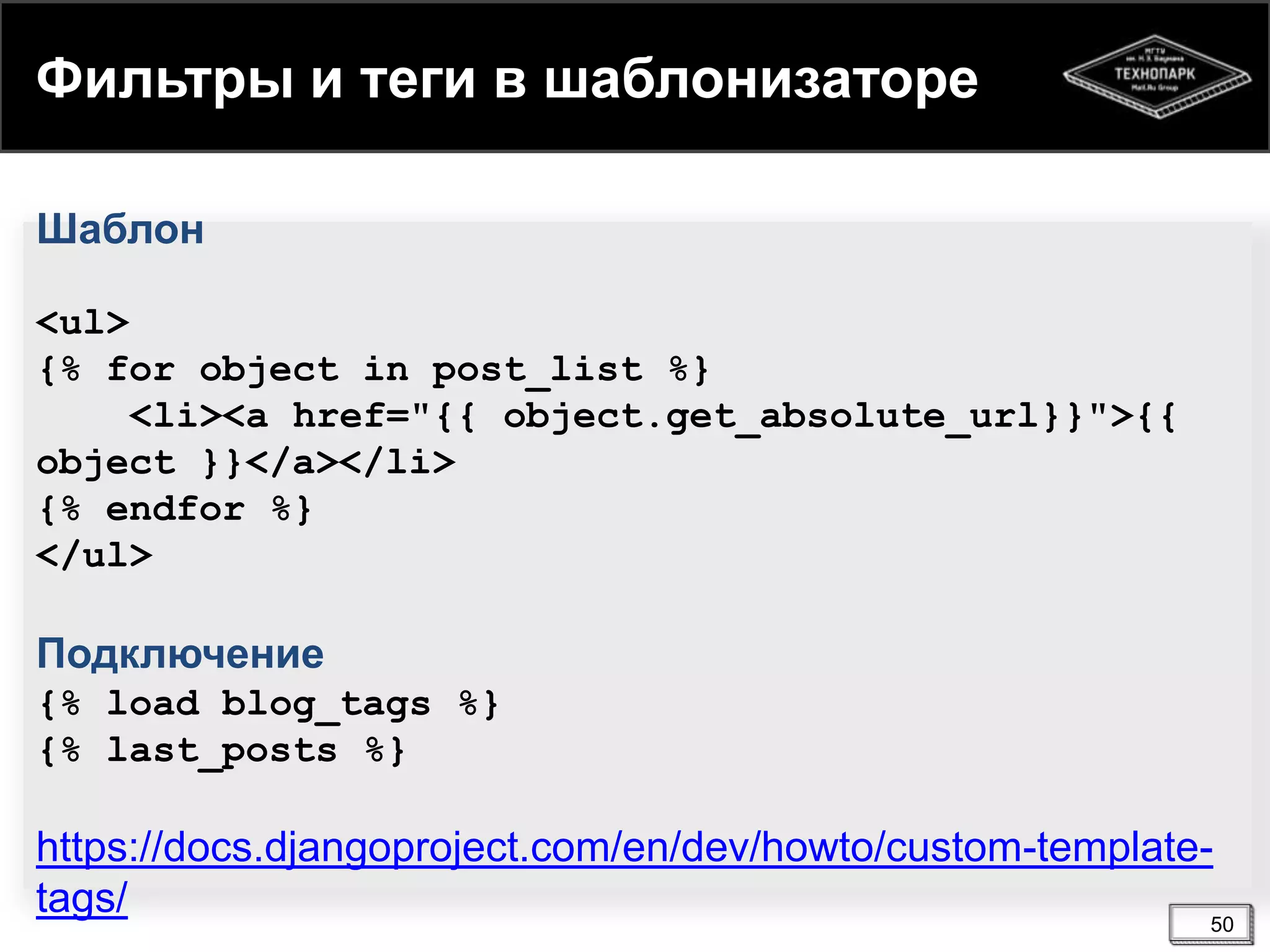 Фильтры и теги в шаблонизаторе
Шаблон
<ul>
{% for object in post_list %}
<li><a href="{{ object.get_absolute_url}}">{{
object }}</a></li>
{% endfor %}
</ul>

Подключение
{% load blog_tags %}
{% last_posts %}

https://docs.djangoproject.com/en/dev/howto/custom-templatetags/
50

 
