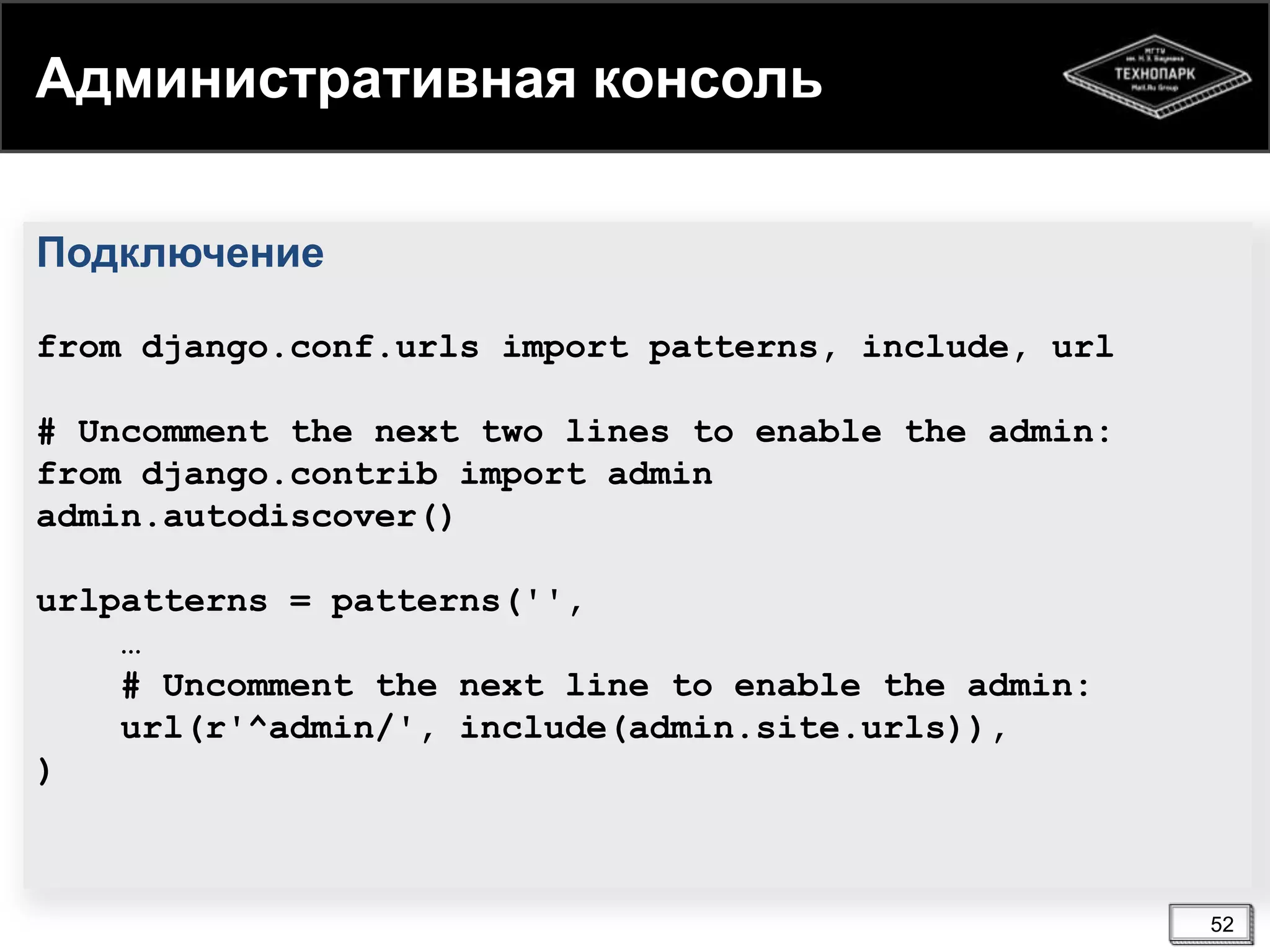 Административная консоль
Подключение
from django.conf.urls import patterns, include, url
# Uncomment the next two lines to enable the admin:
from django.contrib import admin
admin.autodiscover()
urlpatterns = patterns('',
…
# Uncomment the next line to enable the admin:
url(r'^admin/', include(admin.site.urls)),
)

52

 