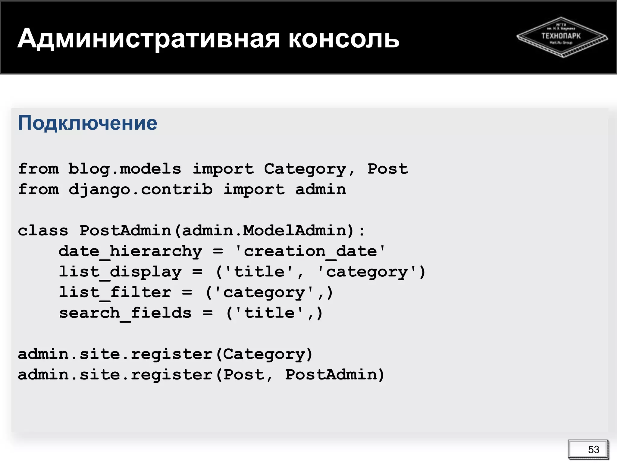 Административная консоль
Подключение
from blog.models import Category, Post
from django.contrib import admin
class PostAdmin(admin.ModelAdmin):
date_hierarchy = 'creation_date'
list_display = ('title', 'category')
list_filter = ('category',)
search_fields = ('title',)
admin.site.register(Category)
admin.site.register(Post, PostAdmin)

53

 