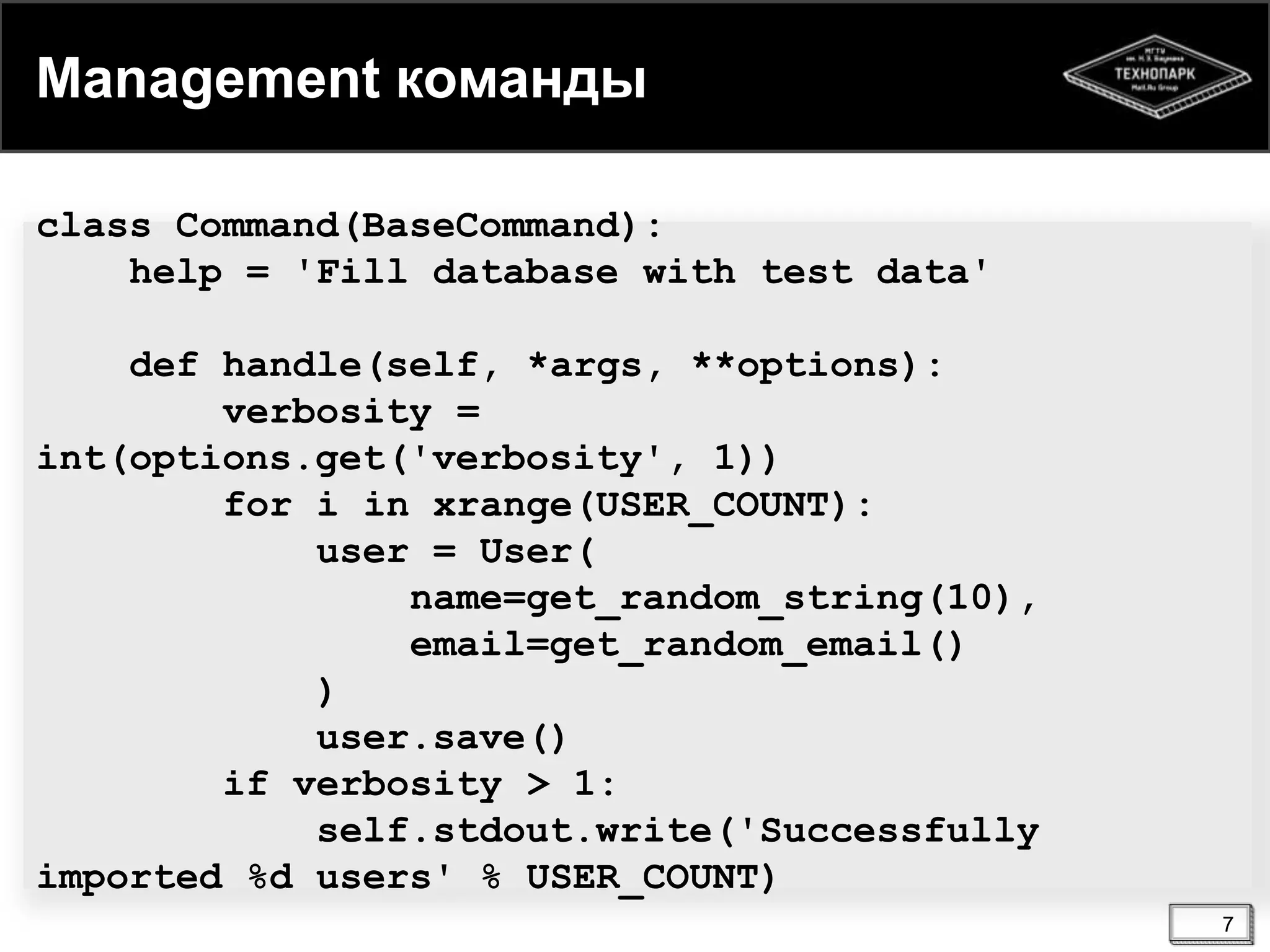 Management команды
class Command(BaseCommand):
help = 'Fill database with test data'
def handle(self, *args, **options):
verbosity =
int(options.get('verbosity', 1))
for i in xrange(USER_COUNT):
user = User(
name=get_random_string(10),
email=get_random_email()
)
user.save()
if verbosity > 1:
self.stdout.write('Successfully
imported %d users' % USER_COUNT)
7

 