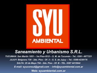 Saneamiento y Urbanismo S.R.L.
TUCUMAN: San Martín 1051 – 1er.Piso-Of.D – S. M. de Tucumán - Tel.: 0381- 4977221
JUJUY: Belgrano 730 - 2do. Piso - Of. 3 – S. S. de Jujuy – Tel.: 0388-4238176
SALTA: 25 de Mayo 794 - 2do. Piso - Of. B - TEL. 0387 4415944
E-mail: syuconsul@gmail.com - info@syuambiental.com.ar
Web: syuambiental.com.ar
 