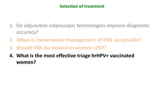 1. Do adjunctive colposcopic technologies improve diagnostic
accuracy?
2. When is conservative management of HSIL acceptable?
3. Should HSIL be treated in women <25Y?
4. What is the most effective triage hrHPV+ vaccinated
women?
Selection of treatment
 