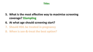 5. What is the most effective way to maximise screening
coverage? SSampling
6. At what age should screening start?
7. Should HSIL be treated in pregnancy
8. When is see-&-treat the best option?
Titles
 