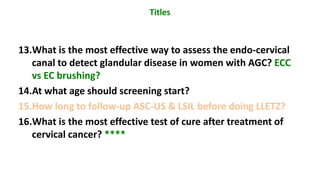 13.What is the most effective way to assess the endo-cervical
canal to detect glandular disease in women with AGC? ECC
vs EC brushing?
14.At what age should screening start?
15.How long to follow-up ASC-US & LSIL before doing LLETZ?
16.What is the most effective test of cure after treatment of
cervical cancer? ****
Titles
 