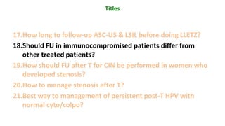 17.How long to follow-up ASC-US & LSIL before doing LLETZ?
18.Should FU in immunocompromised patients differ from
other treated patients?
19.How should FU after T for CIN be performed in women who
developed stenosis?
20.How to manage stenosis after T?
21.Best way to management of persistent post-T HPV with
normal cyto/colpo?
Titles
 