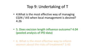 Top 9: Undertaking of T
• 4.What is the most effective way of managing
CGIN / AIS when local management is desired?
4.26
• 5. Does excision length influence outcome? 4.04
(pooled analysis of IPD data)
• 6. What is the most effective way to inform
women about the risks of treatment? 3.43
 