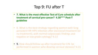 Top 9: FU after T
• 7. What is the most effective Test of Cure schedule after
treatment of cervical pre-cancer? 4.30*** Post-T
guideline
• 8. What is the best strategy regarding women with long
persistent HR-HPV infection after excisional treatment (or
no treatment), with normal colposcopic findings and
negative or low-grade cytology? 4.13
• 9. How should follow-up after treatment for CIN be
performed in women who develop cervical stenosis? 4.11
 