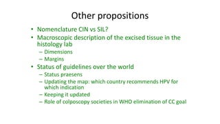 Other propositions
• Nomenclature CIN vs SIL?
• Macroscopic description of the excised tissue in the
histology lab
– Dimensions
– Margins
• Status of guidelines over the world
– Status praesens
– Updating the map: which country recommends HPV for
which indication
– Keeping it updated
– Role of colposcopy societies in WHO elimination of CC goal
 