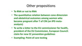 Other propositions
• To RNA or not to RNA
• The quantitative relation between cone dimension
and obstetrical outcomes among women who
become pregnant after T of CIN (an IPD meta-
analysis)
• To write a letter to the EU commissioner for health,
president of the EU Commission, European Council:
claim for new CC prevention guidelines
• Ssampling: Point of care testing
 