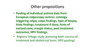 Other propositions
• Pooling of individual patient data from
European colposcopy centres: cytology
triggering colpo, colpo findings, type of biopsy,
histo findings, treatment if done, histo of
excised cone, margin status, post treatment
outcomes, HPV findings.
• Registry linkage study assessing both success of
treatment and obstetrical harm. (IPD pooling)
 