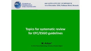 Topics for systematic review
for EFC/ESGO guidelines
M. Arbyn1
(1) Unit of Cancer Epidemiology, Sciensano, Brussels, Belgium
6th SATELLITE EFC SYMPOSIUM
1st of December 2018, Pullman Hotel, Brussels
 