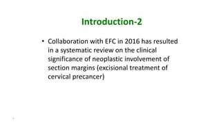 Introduction-2
• Collaboration with EFC in 2016 has resulted
in a systematic review on the clinical
significance of neoplastic involvement of
section margins (excisional treatment of
cervical precancer)
5
 