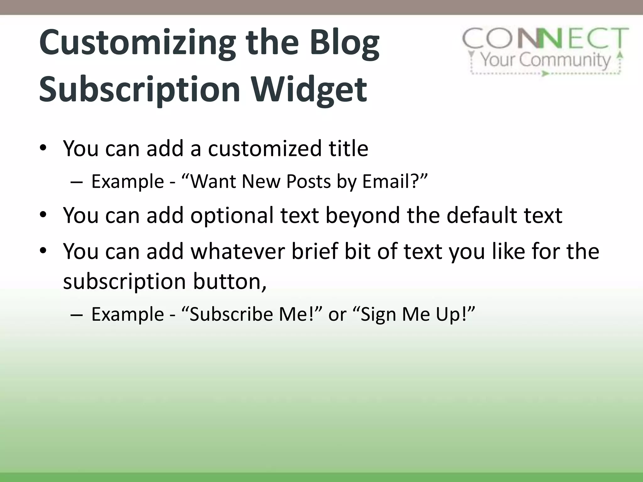 Customizing the Blog
Subscription Widget
• You can add a customized title
   – Example - “Want New Posts by Email?”
• You can add optional text beyond the default text
• You can add whatever brief bit of text you like for the
  subscription button,
   – Example - “Subscribe Me!” or “Sign Me Up!”
 