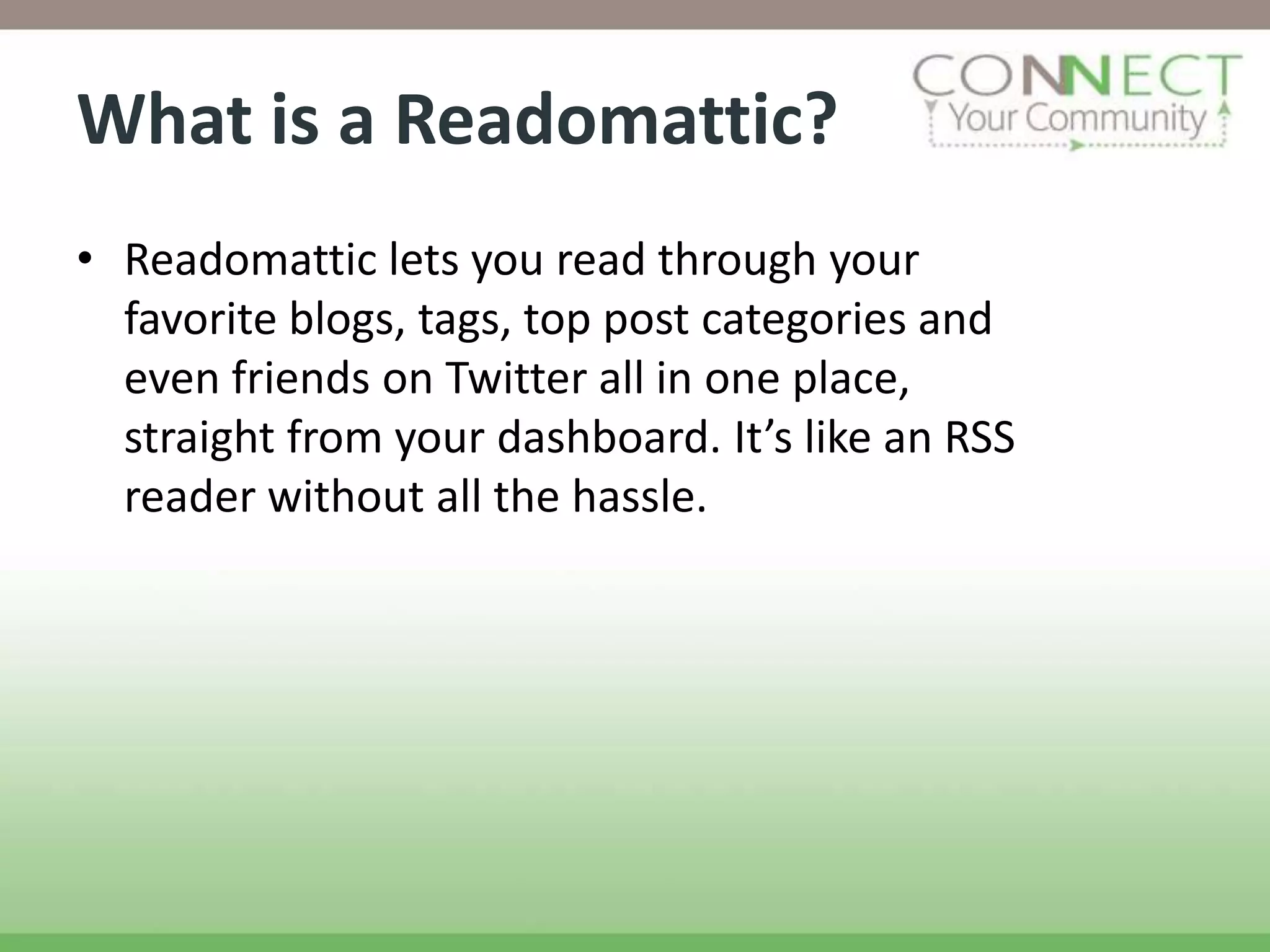 What is a Readomattic?
• Readomattic lets you read through your
  favorite blogs, tags, top post categories and
  even friends on Twitter all in one place,
  straight from your dashboard. It’s like an RSS
  reader without all the hassle.
 