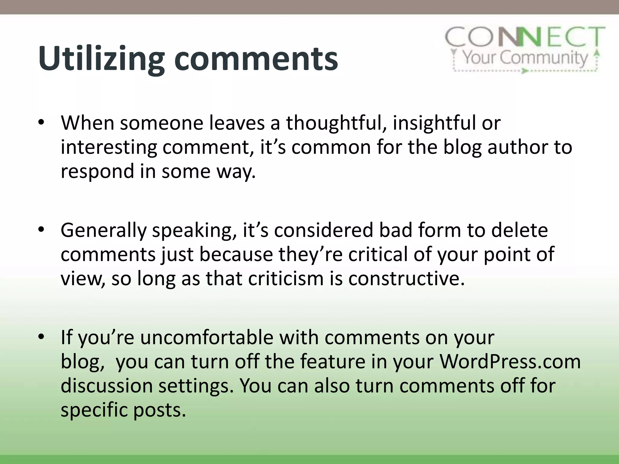 Utilizing comments
• When someone leaves a thoughtful, insightful or
  interesting comment, it’s common for the blog author to
  respond in some way.

• Generally speaking, it’s considered bad form to delete
  comments just because they’re critical of your point of
  view, so long as that criticism is constructive.

• If you’re uncomfortable with comments on your
  blog, you can turn off the feature in your WordPress.com
  discussion settings. You can also turn comments off for
  specific posts.
 